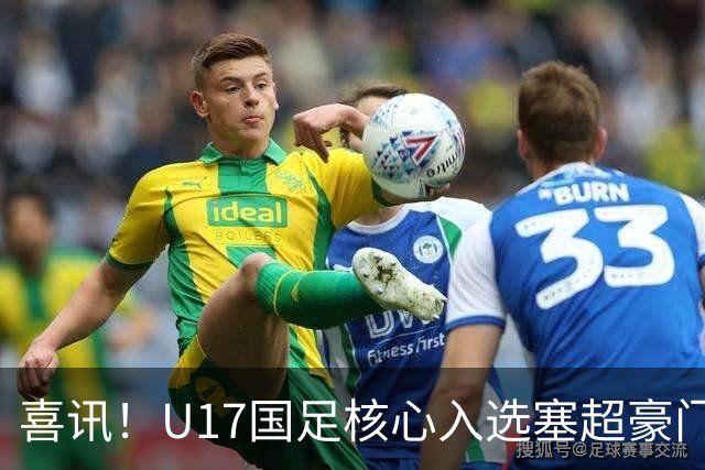 喜讯！U17国足核心入选塞超豪门U19季前集训24人名单，值得期待