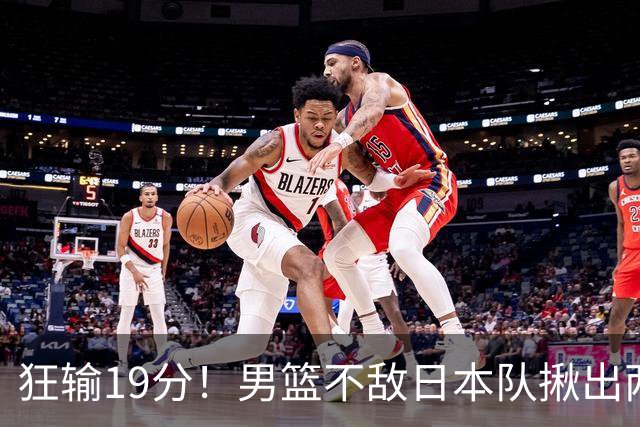 狂输19分！男篮不敌日本队揪出两大“罪臣”，郭士强太想念赵睿