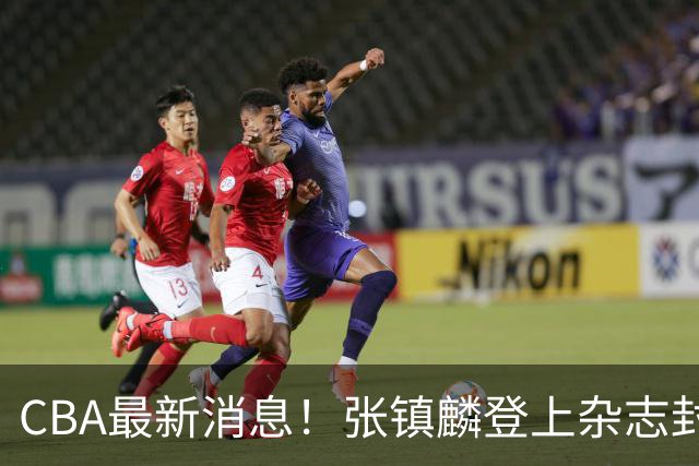 CBA最新消息！张镇麟登上杂志封面，山东欲内外线补强，广厦续约两大锋线