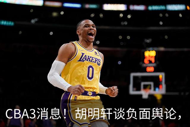 CBA3消息！胡明轩谈负面舆论，张镇麟称赞王哲林，山西新帅非杨鸣！