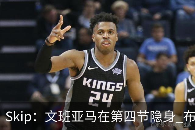 Skip：文班亚马在第四节隐身 布伦森在末节彻底完爆了他